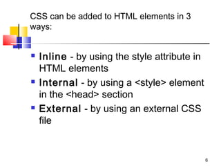 CSS can be added to HTML elements in 3
ways:
 Inline - by using the style attribute in
HTML elements
 Internal - by using a <style> element
in the <head> section
 External - by using an external CSS
file
6
 