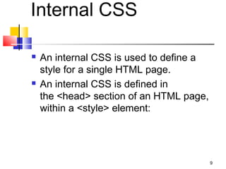 Internal CSS
 An internal CSS is used to define a
style for a single HTML page.
 An internal CSS is defined in
the <head> section of an HTML page,
within a <style> element:
9
 