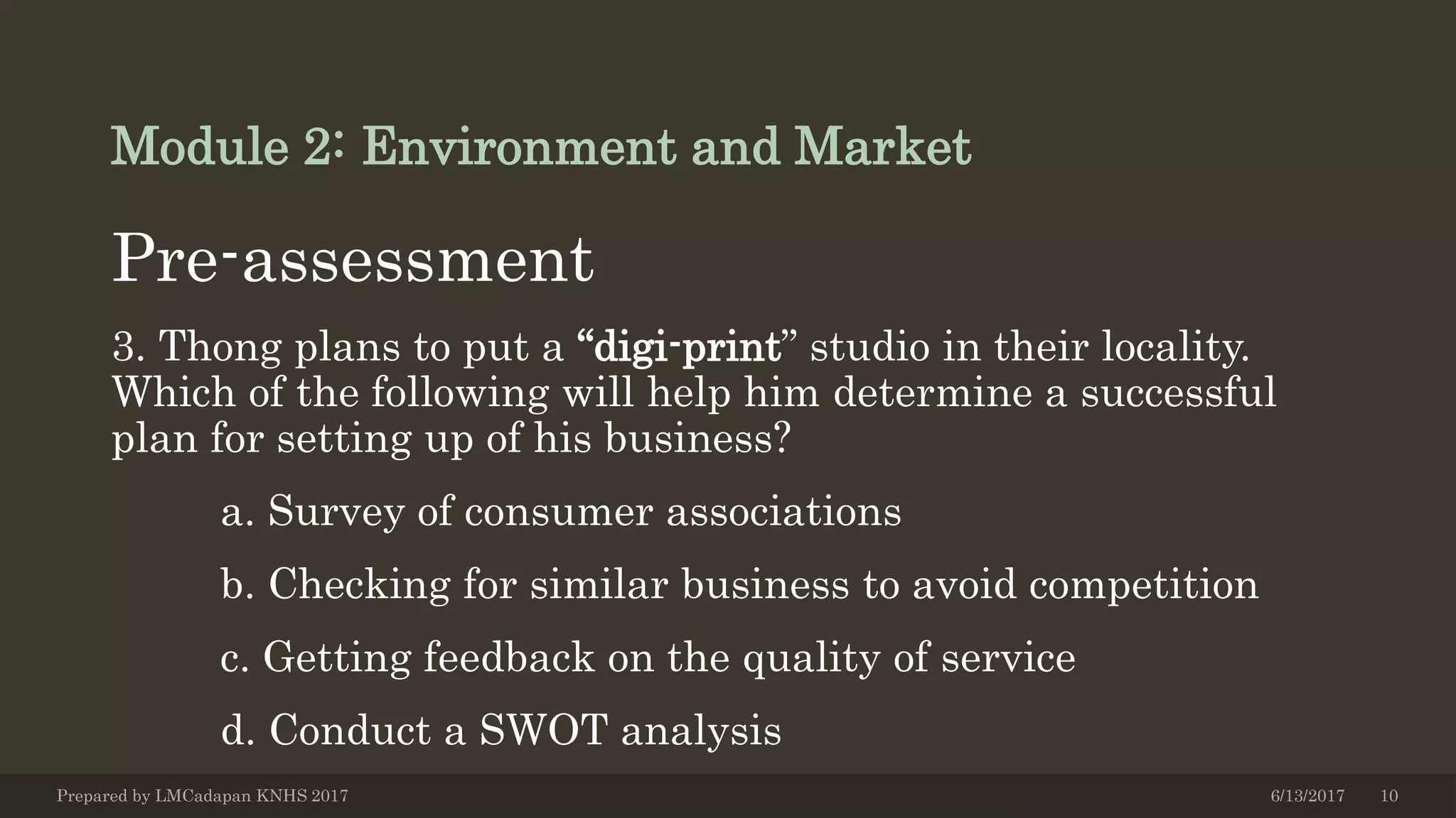 Module 2: Environment and Market
Pre-assessment
3. Thong plans to put a “digi-print” studio in their locality.
Which of the following will help him determine a successful
plan for setting up of his business?
a. Survey of consumer associations
b. Checking for similar business to avoid competition
c. Getting feedback on the quality of service
d. Conduct a SWOT analysis
6/13/2017Prepared by LMCadapan KNHS 2017 10
 