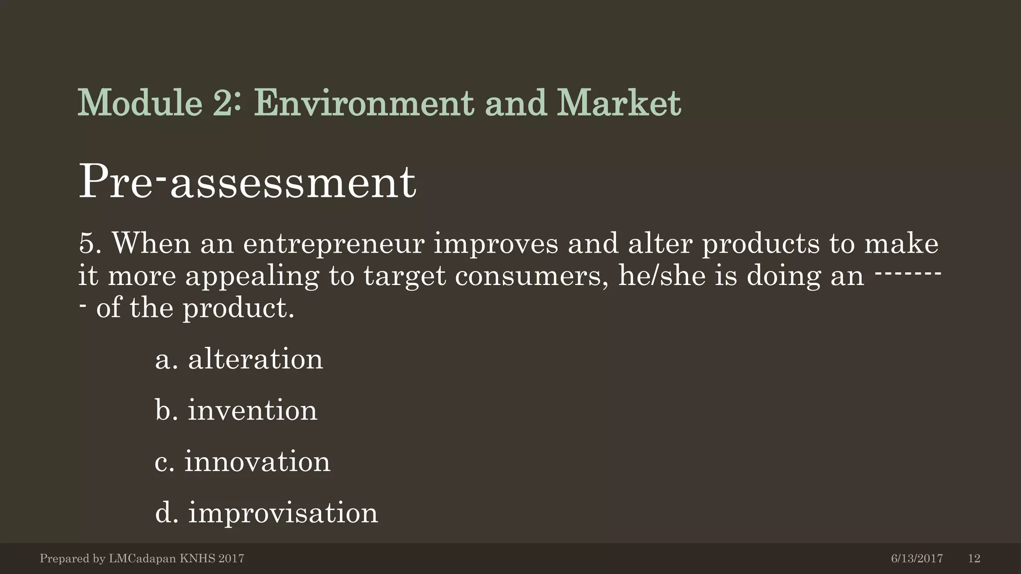 Module 2: Environment and Market
Pre-assessment
5. When an entrepreneur improves and alter products to make
it more appealing to target consumers, he/she is doing an -------
- of the product.
a. alteration
b. invention
c. innovation
d. improvisation
6/13/2017Prepared by LMCadapan KNHS 2017 12
 