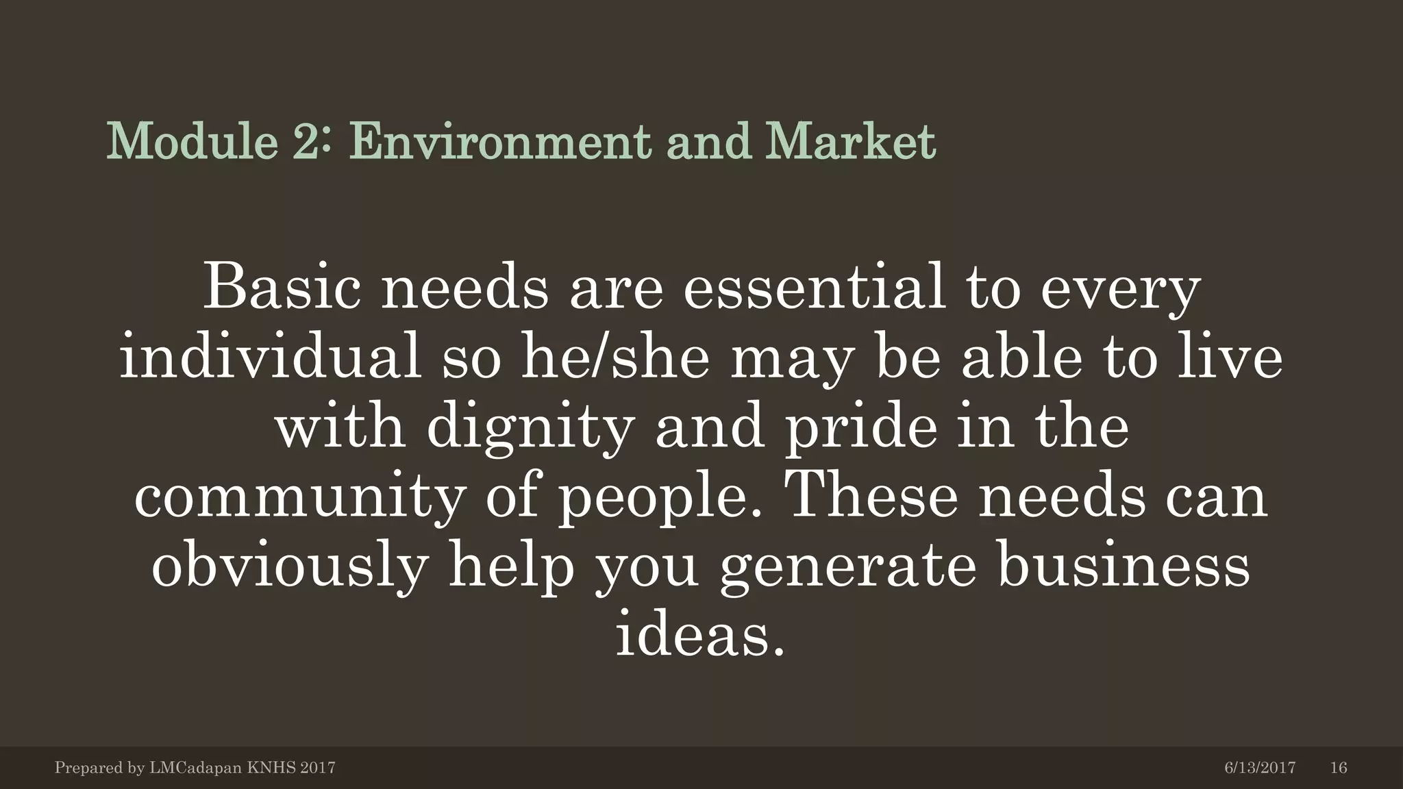 Module 2: Environment and Market
Basic needs are essential to every
individual so he/she may be able to live
with dignity and pride in the
community of people. These needs can
obviously help you generate business
ideas.
6/13/2017Prepared by LMCadapan KNHS 2017 16
 