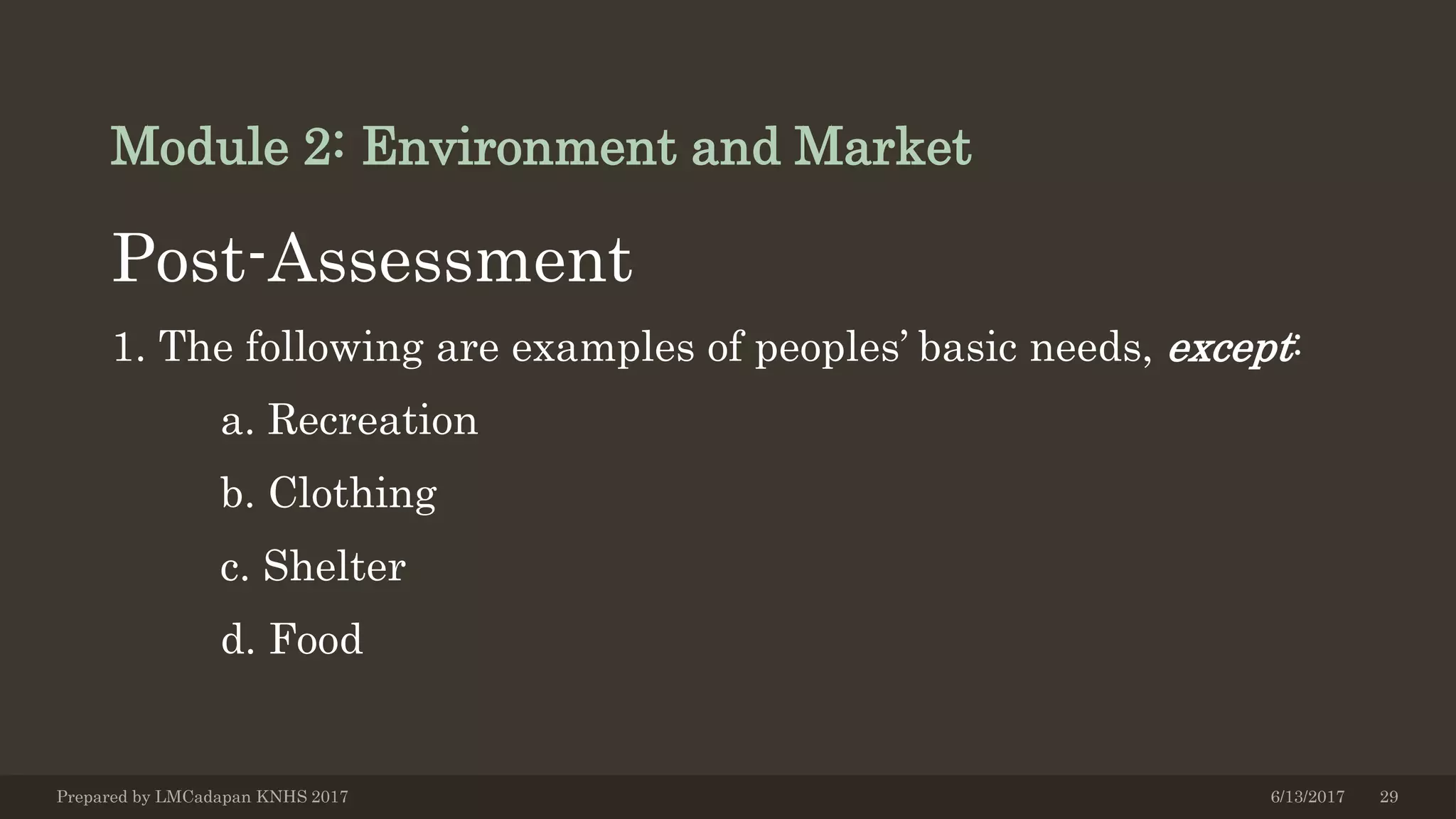 Module 2: Environment and Market
Post-Assessment
1. The following are examples of peoples’ basic needs, except:
a. Recreation
b. Clothing
c. Shelter
d. Food
6/13/2017Prepared by LMCadapan KNHS 2017 29
 