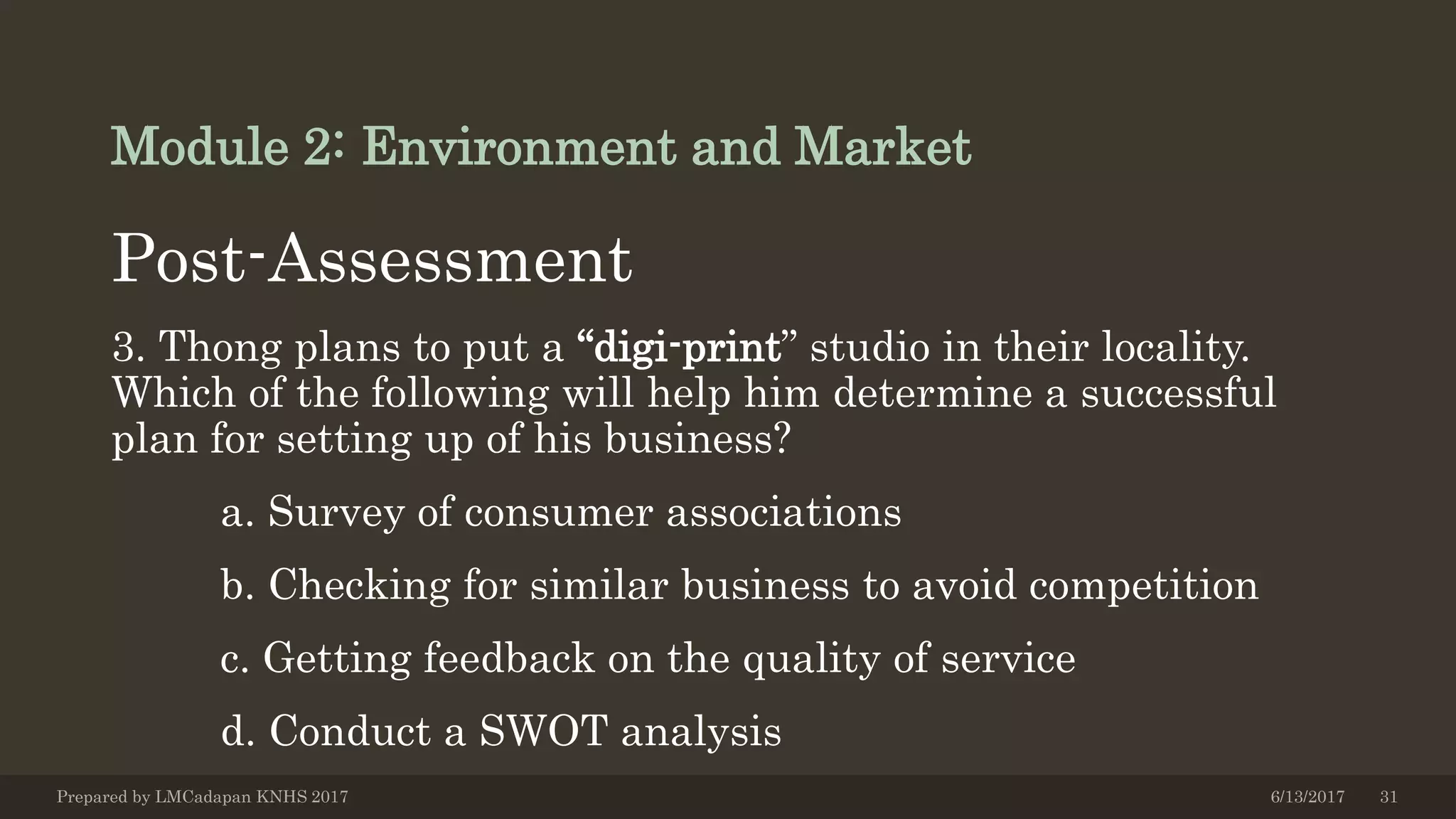 Module 2: Environment and Market
Post-Assessment
3. Thong plans to put a “digi-print” studio in their locality.
Which of the following will help him determine a successful
plan for setting up of his business?
a. Survey of consumer associations
b. Checking for similar business to avoid competition
c. Getting feedback on the quality of service
d. Conduct a SWOT analysis
6/13/2017Prepared by LMCadapan KNHS 2017 31
 