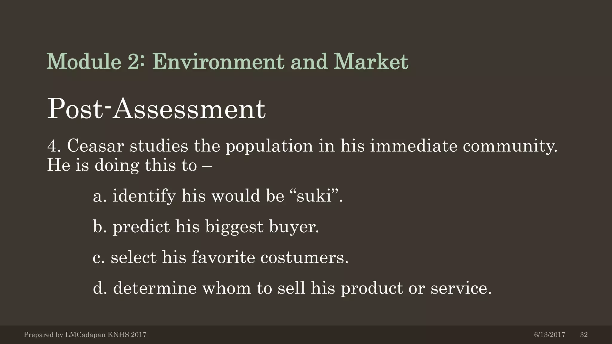 Module 2: Environment and Market
Post-Assessment
4. Ceasar studies the population in his immediate community.
He is doing this to –
a. identify his would be “suki”.
b. predict his biggest buyer.
c. select his favorite costumers.
d. determine whom to sell his product or service.
6/13/2017Prepared by LMCadapan KNHS 2017 32
 