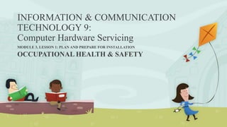 INFORMATION & COMMUNICATION
TECHNOLOGY 9:
Computer Hardware Servicing
MODULE 3, LESSON 1: PLAN AND PREPARE FOR INSTALLATION
OCCUPATIONAL HEALTH & SAFETY
 