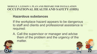 MODULE 3, LESSON 1: PLAN AND PREPARE FOR INSTALLATION
OCCUPATIONAL HEALTH AND SAFETY (OHS)
Hazardous substances
If the workplace hazard appears to be dangerous
to staff and clients and professional assistance is
required:
A. Call the supervisor or manager and advise
them of the problem and the urgency of the
matter.
6/20/2017Prepared by LMCadapan KNHS 2017 12
 
