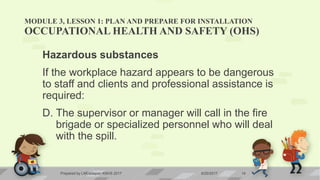 MODULE 3, LESSON 1: PLAN AND PREPARE FOR INSTALLATION
OCCUPATIONAL HEALTH AND SAFETY (OHS)
Hazardous substances
If the workplace hazard appears to be dangerous
to staff and clients and professional assistance is
required:
D. The supervisor or manager will call in the fire
brigade or specialized personnel who will deal
with the spill.
6/20/2017Prepared by LMCadapan KNHS 2017 14
 