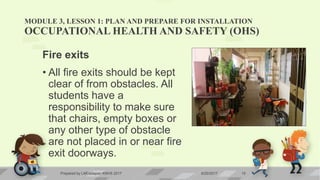 MODULE 3, LESSON 1: PLAN AND PREPARE FOR INSTALLATION
OCCUPATIONAL HEALTH AND SAFETY (OHS)
Fire exits
• All fire exits should be kept
clear of from obstacles. All
students have a
responsibility to make sure
that chairs, empty boxes or
any other type of obstacle
are not placed in or near fire
exit doorways.
6/20/2017Prepared by LMCadapan KNHS 2017 15
 