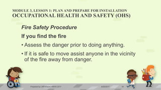 MODULE 3, LESSON 1: PLAN AND PREPARE FOR INSTALLATION
OCCUPATIONAL HEALTH AND SAFETY (OHS)
Fire Safety Procedure
If you find the fire
• Assess the danger prior to doing anything.
• If it is safe to move assist anyone in the vicinity
of the fire away from danger.
6/20/2017Prepared by LMCadapan KNHS 2017 18
 