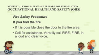 MODULE 3, LESSON 1: PLAN AND PREPARE FOR INSTALLATION
OCCUPATIONAL HEALTH AND SAFETY (OHS)
Fire Safety Procedure
If you find the fire
• If it is possible close the door to the fire area.
• Call for assistance. Verbally call FIRE, FIRE, in
a loud and clear voice.
6/20/2017Prepared by LMCadapan KNHS 2017 19
 