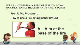 MODULE 3, LESSON 1: PLAN AND PREPARE FOR INSTALLATION
OCCUPATIONAL HEALTH AND SAFETY (OHS)
Fire Safety Procedure
How to use a fire extinguisher (PASS)
A – Aim at the
base of the fire
6/20/2017Prepared by LMCadapan KNHS 2017 23
 