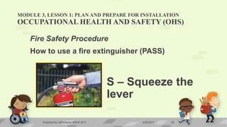 MODULE 3, LESSON 1: PLAN AND PREPARE FOR INSTALLATION
OCCUPATIONAL HEALTH AND SAFETY (OHS)
Fire Safety Procedure
How to use a fire extinguisher (PASS)
S – Squeeze the
lever
6/20/2017Prepared by LMCadapan KNHS 2017 24
 
