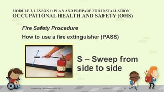 MODULE 3, LESSON 1: PLAN AND PREPARE FOR INSTALLATION
OCCUPATIONAL HEALTH AND SAFETY (OHS)
Fire Safety Procedure
How to use a fire extinguisher (PASS)
S – Sweep from
side to side
6/20/2017Prepared by LMCadapan KNHS 2017 25
 