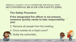 MODULE 3, LESSON 1: PLAN AND PREPARE FOR INSTALLATION
OCCUPATIONAL HEALTH AND SAFETY (OHS)
Fire Safety Procedure
If the designated fire officer is not present,
someone quickly needs to take responsibility
and:
3. Remove all people from the building.
4. Once outside do a head count?
5. Notify the authorities.
6/20/2017Prepared by LMCadapan KNHS 2017 27
 