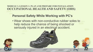 MODULE 3, LESSON 1: PLAN AND PREPARE FOR INSTALLATION
OCCUPATIONAL HEALTH AND SAFETY (OHS)
Personal Safety While Working with PC’s
• Wear shoes with non-conductive rubber soles to
help reduce the chance of being shocked or
seriously injured in an electrical accident.
6/20/2017Prepared by LMCadapan KNHS 2017 29
 