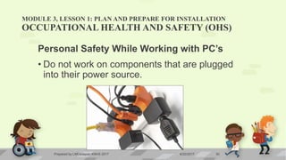 MODULE 3, LESSON 1: PLAN AND PREPARE FOR INSTALLATION
OCCUPATIONAL HEALTH AND SAFETY (OHS)
Personal Safety While Working with PC’s
• Do not work on components that are plugged
into their power source.
6/20/2017Prepared by LMCadapan KNHS 2017 30
 