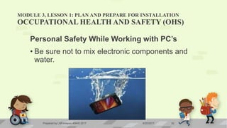 MODULE 3, LESSON 1: PLAN AND PREPARE FOR INSTALLATION
OCCUPATIONAL HEALTH AND SAFETY (OHS)
Personal Safety While Working with PC’s
• Be sure not to mix electronic components and
water.
6/20/2017Prepared by LMCadapan KNHS 2017 32
 