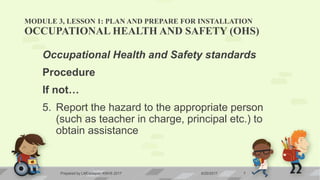 MODULE 3, LESSON 1: PLAN AND PREPARE FOR INSTALLATION
OCCUPATIONAL HEALTH AND SAFETY (OHS)
Occupational Health and Safety standards
Procedure
If not…
5. Report the hazard to the appropriate person
(such as teacher in charge, principal etc.) to
obtain assistance
6/20/2017Prepared by LMCadapan KNHS 2017 7
 