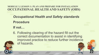 MODULE 3, LESSON 1: PLAN AND PREPARE FOR INSTALLATION
OCCUPATIONAL HEALTH AND SAFETY (OHS)
Occupational Health and Safety standards
Procedure
If not…
6. Following clearing of the hazard fill out the
correct documentation to assist in identifying
improved practice to reduce further incidence
of hazards.
6/20/2017Prepared by LMCadapan KNHS 2017 8
 