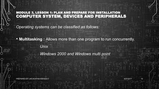 MODULE 3, LESSON 1: PLAN AND PREPARE FOR INSTALLATION
COMPUTER SYSTEM, DEVICES AND PERIPHERALS
Operating systems can be classified as follows:
• Multitasking : Allows more than one program to run concurrently.
Unix
Windows 2000 and Windows multi point
6/27/2017PREPARED BY LMCADAPAN KNHS2017 10
 