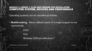 MODULE 3, LESSON 1: PLAN AND PREPARE FOR INSTALLATION
COMPUTER SYSTEM, DEVICES AND PERIPHERALS
Operating systems can be classified as follows:
• Multithreading : Allows different parts of a single program to run
concurrently.
Linux
Unix
Windows 2000 and Windows 7
6/27/2017PREPARED BY LMCADAPAN KNHS2017 11
 