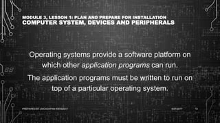 MODULE 3, LESSON 1: PLAN AND PREPARE FOR INSTALLATION
COMPUTER SYSTEM, DEVICES AND PERIPHERALS
Operating systems provide a software platform on
which other application programs can run.
The application programs must be written to run on
top of a particular operating system.
6/27/2017PREPARED BY LMCADAPAN KNHS2017 13
 