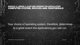MODULE 3, LESSON 1: PLAN AND PREPARE FOR INSTALLATION
COMPUTER SYSTEM, DEVICES AND PERIPHERALS
Your choice of operating system, therefore, determines
to a great extent the applications you can run.
6/27/2017PREPARED BY LMCADAPAN KNHS2017 14
 