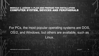MODULE 3, LESSON 1: PLAN AND PREPARE FOR INSTALLATION
COMPUTER SYSTEM, DEVICES AND PERIPHERALS
For PCs, the most popular operating systems are DOS,
OS/2, and Windows, but others are available, such as
Linux.
6/27/2017PREPARED BY LMCADAPAN KNHS2017 15
 