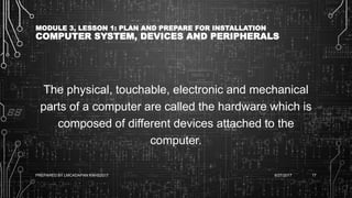 MODULE 3, LESSON 1: PLAN AND PREPARE FOR INSTALLATION
COMPUTER SYSTEM, DEVICES AND PERIPHERALS
The physical, touchable, electronic and mechanical
parts of a computer are called the hardware which is
composed of different devices attached to the
computer.
6/27/2017PREPARED BY LMCADAPAN KNHS2017 17
 