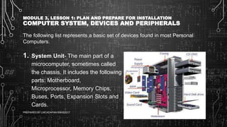 MODULE 3, LESSON 1: PLAN AND PREPARE FOR INSTALLATION
COMPUTER SYSTEM, DEVICES AND PERIPHERALS
The following list represents a basic set of devices found in most Personal
Computers.
1. System Unit- The main part of a
microcomputer, sometimes called
the chassis. It includes the following
parts: Motherboard,
Microprocessor, Memory Chips,
Buses, Ports, Expansion Slots and
Cards.
6/27/2017PREPARED BY LMCADAPAN KNHS2017 18
 