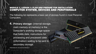 MODULE 3, LESSON 1: PLAN AND PREPARE FOR INSTALLATION
COMPUTER SYSTEM, DEVICES AND PERIPHERALS
The following list represents a basic set of devices found in most Personal
Computers.
4. Primary storage- (internal storage,
main memory or memory) is the
computer's working storage space
that holds data, instructions for
processing and processed data
(information) waiting to be sent to
secondary storage.
6/27/2017PREPARED BY LMCADAPAN KNHS2017 21
 