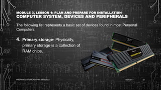 MODULE 3, LESSON 1: PLAN AND PREPARE FOR INSTALLATION
COMPUTER SYSTEM, DEVICES AND PERIPHERALS
The following list represents a basic set of devices found in most Personal
Computers.
4. Primary storage- Physically,
primary storage is a collection of
RAM chips.
6/27/2017PREPARED BY LMCADAPAN KNHS2017 22
 