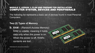 MODULE 3, LESSON 1: PLAN AND PREPARE FOR INSTALLATION
COMPUTER SYSTEM, DEVICES AND PERIPHERALS
The following list represents a basic set of devices found in most Personal
Computers.
Two (2) Types of Memory
b. RAM – (Random Access Memory)
RAM is volatile, meaning it holds
data only when the power is on.
When the power is off, RAM's
contents are lost.
6/27/2017PREPARED BY LMCADAPAN KNHS2017 24
 
