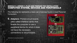 MODULE 3, LESSON 1: PLAN AND PREPARE FOR INSTALLATION
COMPUTER SYSTEM, DEVICES AND PERIPHERALS
The following list represents a basic set of devices found in most Personal
Computers.
6. Adapters- Printed-circuit boards
(also called interface cards) that
enable the computer to use a
peripheral device for which it does
not have the necessary
connections or circuit boards.
6/27/2017PREPARED BY LMCADAPAN KNHS2017 26
 