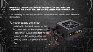 MODULE 3, LESSON 1: PLAN AND PREPARE FOR INSTALLATION
COMPUTER SYSTEM, DEVICES AND PERIPHERALS
The following list represents a basic set of devices found in most Personal
Computers.
7. Power Supply Unit (PSU) -
Installed in the back corner of the
PC case, next to the motherboard.
It converts 120vac (standard house
power) into DC voltages that are
used by other components in the
PC.
6/27/2017PREPARED BY LMCADAPAN KNHS2017 28
 