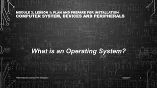 MODULE 3, LESSON 1: PLAN AND PREPARE FOR INSTALLATION
COMPUTER SYSTEM, DEVICES AND PERIPHERALS
What is an Operating System?
6/27/2017PREPARED BY LMCADAPAN KNHS2017 3
 