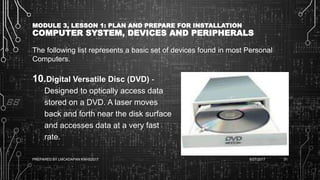 MODULE 3, LESSON 1: PLAN AND PREPARE FOR INSTALLATION
COMPUTER SYSTEM, DEVICES AND PERIPHERALS
The following list represents a basic set of devices found in most Personal
Computers.
10.Digital Versatile Disc (DVD) -
Designed to optically access data
stored on a DVD. A laser moves
back and forth near the disk surface
and accesses data at a very fast
rate.
6/27/2017PREPARED BY LMCADAPAN KNHS2017 31
 