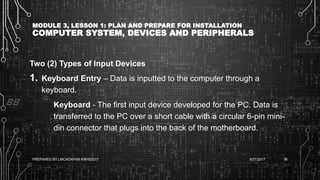MODULE 3, LESSON 1: PLAN AND PREPARE FOR INSTALLATION
COMPUTER SYSTEM, DEVICES AND PERIPHERALS
Two (2) Types of Input Devices
1. Keyboard Entry – Data is inputted to the computer through a
keyboard.
Keyboard - The first input device developed for the PC. Data is
transferred to the PC over a short cable with a circular 6-pin mini-
din connector that plugs into the back of the motherboard.
6/27/2017PREPARED BY LMCADAPAN KNHS2017 36
 