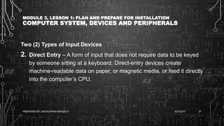 MODULE 3, LESSON 1: PLAN AND PREPARE FOR INSTALLATION
COMPUTER SYSTEM, DEVICES AND PERIPHERALS
Two (2) Types of Input Devices
2. Direct Entry – A form of input that does not require data to be keyed
by someone sitting at a keyboard. Direct-entry devices create
machine-readable data on paper, or magnetic media, or feed it directly
into the computer’s CPU.
6/27/2017PREPARED BY LMCADAPAN KNHS2017 37
 