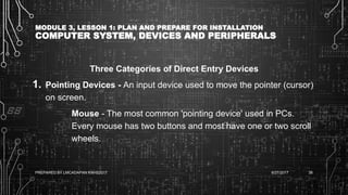 MODULE 3, LESSON 1: PLAN AND PREPARE FOR INSTALLATION
COMPUTER SYSTEM, DEVICES AND PERIPHERALS
Three Categories of Direct Entry Devices
1. Pointing Devices - An input device used to move the pointer (cursor)
on screen.
Mouse - The most common 'pointing device' used in PCs.
Every mouse has two buttons and most have one or two scroll
wheels.
6/27/2017PREPARED BY LMCADAPAN KNHS2017 38
 