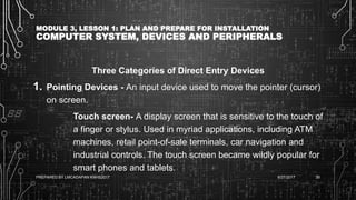 MODULE 3, LESSON 1: PLAN AND PREPARE FOR INSTALLATION
COMPUTER SYSTEM, DEVICES AND PERIPHERALS
Three Categories of Direct Entry Devices
1. Pointing Devices - An input device used to move the pointer (cursor)
on screen.
Touch screen- A display screen that is sensitive to the touch of
a finger or stylus. Used in myriad applications, including ATM
machines, retail point-of-sale terminals, car navigation and
industrial controls. The touch screen became wildly popular for
smart phones and tablets.
6/27/2017PREPARED BY LMCADAPAN KNHS2017 39
 