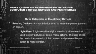 MODULE 3, LESSON 1: PLAN AND PREPARE FOR INSTALLATION
COMPUTER SYSTEM, DEVICES AND PERIPHERALS
Three Categories of Direct Entry Devices
1. Pointing Devices - An input device used to move the pointer (cursor)
on screen.
Light Pen - A light-sensitive stylus wired to a video terminal
used to draw pictures or select menu options. The user brings
the pen to the desired point on screen and presses the pen
button to make contact.
6/27/2017PREPARED BY LMCADAPAN KNHS2017 40
 