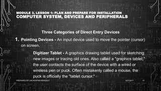 MODULE 3, LESSON 1: PLAN AND PREPARE FOR INSTALLATION
COMPUTER SYSTEM, DEVICES AND PERIPHERALS
Three Categories of Direct Entry Devices
1. Pointing Devices - An input device used to move the pointer (cursor)
on screen.
Digitizer Tablet - A graphics drawing tablet used for sketching
new images or tracing old ones. Also called a "graphics tablet,"
the user contacts the surface of the device with a wired or
wireless pen or puck. Often mistakenly called a mouse, the
puck is officially the "tablet cursor."
6/27/2017PREPARED BY LMCADAPAN KNHS2017 41
 