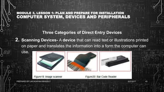 MODULE 3, LESSON 1: PLAN AND PREPARE FOR INSTALLATION
COMPUTER SYSTEM, DEVICES AND PERIPHERALS
Three Categories of Direct Entry Devices
2. Scanning Devices- A device that can read text or illustrations printed
on paper and translates the information into a form the computer can
use.
6/27/2017PREPARED BY LMCADAPAN KNHS2017 43
 