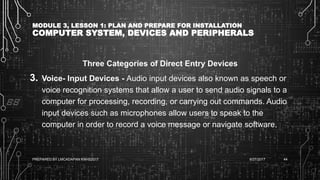 MODULE 3, LESSON 1: PLAN AND PREPARE FOR INSTALLATION
COMPUTER SYSTEM, DEVICES AND PERIPHERALS
Three Categories of Direct Entry Devices
3. Voice- Input Devices - Audio input devices also known as speech or
voice recognition systems that allow a user to send audio signals to a
computer for processing, recording, or carrying out commands. Audio
input devices such as microphones allow users to speak to the
computer in order to record a voice message or navigate software.
6/27/2017PREPARED BY LMCADAPAN KNHS2017 44
 