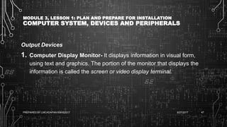 MODULE 3, LESSON 1: PLAN AND PREPARE FOR INSTALLATION
COMPUTER SYSTEM, DEVICES AND PERIPHERALS
Output Devices
1. Computer Display Monitor- It displays information in visual form,
using text and graphics. The portion of the monitor that displays the
information is called the screen or video display terminal.
6/27/2017PREPARED BY LMCADAPAN KNHS2017 47
 