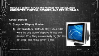 MODULE 3, LESSON 1: PLAN AND PREPARE FOR INSTALLATION
COMPUTER SYSTEM, DEVICES AND PERIPHERALS
Output Devices
1. Computer Display Monitor
a. CRT Monitors - Cathode Ray Tubes (CRT)
were the only type of displays for use with
desktop PCs. They are relatively big (14" to
16" deep) and heavy (over 15 lbs).
6/27/2017PREPARED BY LMCADAPAN KNHS2017 48
 