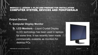 MODULE 3, LESSON 1: PLAN AND PREPARE FOR INSTALLATION
COMPUTER SYSTEM, DEVICES AND PERIPHERALS
Output Devices
1. Computer Display Monitor
b. LCD Monitors – Liquid Crystal Display
(LCD) technology has been used in laptops
for some time. It has recently been made
commercially available as monitors for
desktop PCs.
6/27/2017PREPARED BY LMCADAPAN KNHS2017 49
 