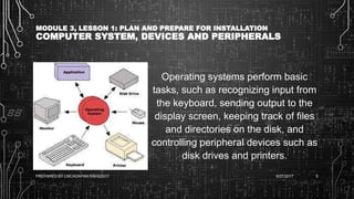 MODULE 3, LESSON 1: PLAN AND PREPARE FOR INSTALLATION
COMPUTER SYSTEM, DEVICES AND PERIPHERALS
Operating systems perform basic
tasks, such as recognizing input from
the keyboard, sending output to the
display screen, keeping track of files
and directories on the disk, and
controlling peripheral devices such as
disk drives and printers.
6/27/2017PREPARED BY LMCADAPAN KNHS2017 5
 