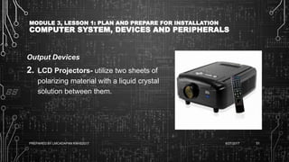 MODULE 3, LESSON 1: PLAN AND PREPARE FOR INSTALLATION
COMPUTER SYSTEM, DEVICES AND PERIPHERALS
Output Devices
2. LCD Projectors- utilize two sheets of
polarizing material with a liquid crystal
solution between them.
6/27/2017PREPARED BY LMCADAPAN KNHS2017 51
 